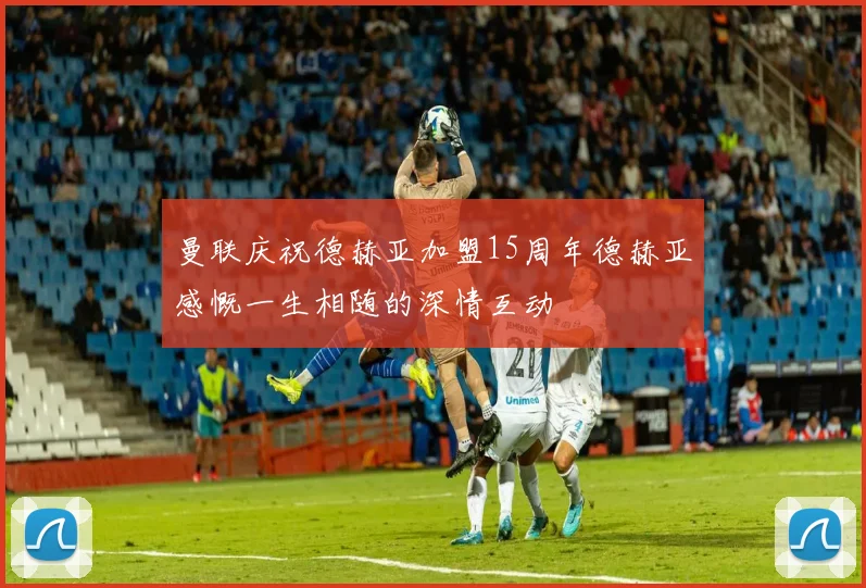 曼联庆祝德赫亚加盟15周年德赫亚感慨一生相随的深情互动