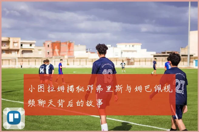 小图拉姆揭秘邓弗里斯与姆巴佩视频聊天背后的故事