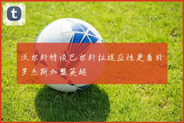 沃尔科特谈巴尔科拉适应性更看好罗杰斯加盟英超