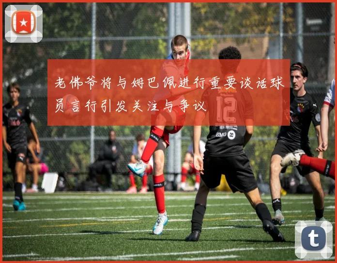 老佛爷将与姆巴佩进行重要谈话球员言行引发关注与争议