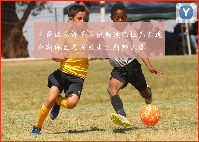 卡萨诺点评罗马依赖迪巴拉无前途加斯佩里尼或成米兰新帅人选