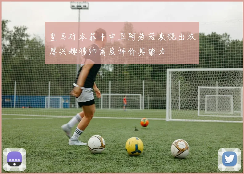 皇马对本菲卡中卫阿劳若表现出浓厚兴趣穆帅高度评价其能力