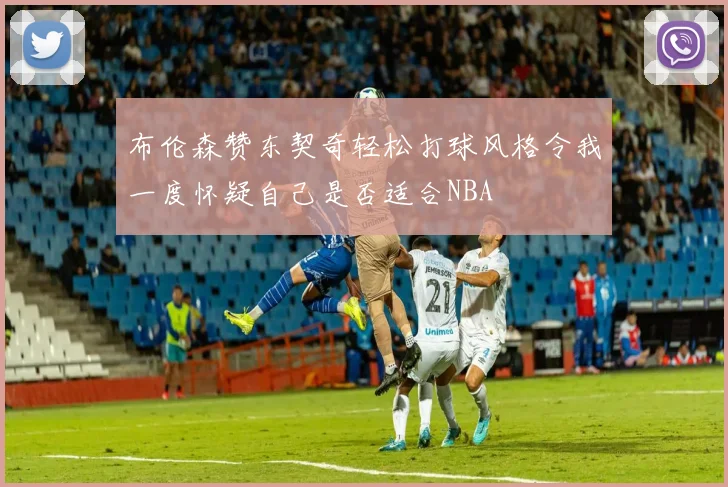 布伦森赞东契奇轻松打球风格令我一度怀疑自己是否适合NBA