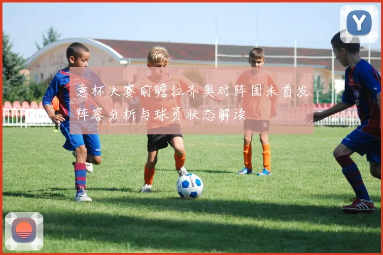 意杯决赛前瞻拉齐奥对阵国米首发阵容分析与球员状态解读