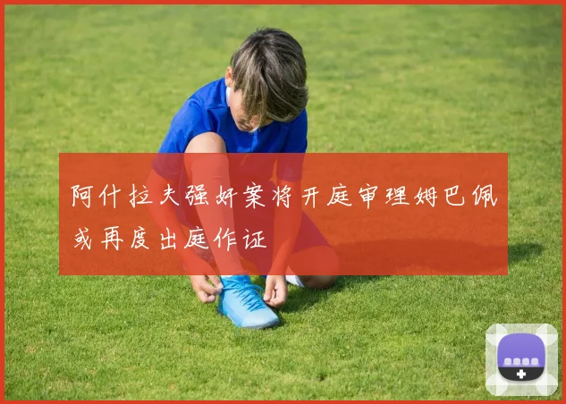 阿什拉夫强奸案将开庭审理姆巴佩或再度出庭作证