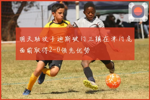 明天助攻卡迪斯破门三镇在津门虎面前取得2-0领先优势