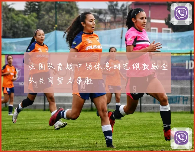 法国队首战中场休息姆巴佩激励全队共同努力争胜