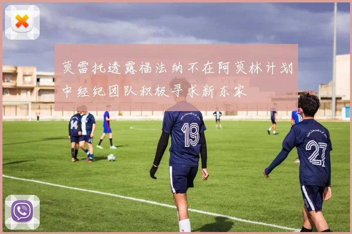 莫雷托透露福法纳不在阿莫林计划中经纪团队积极寻求新东家