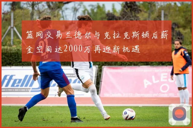 篮网交易兰德尔与克拉克斯顿后薪金空间达2000万再迎新机遇
