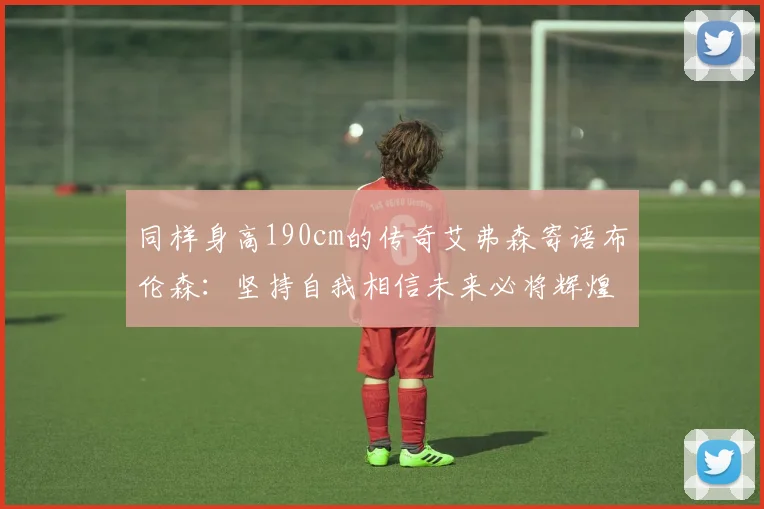 同样身高190cm的传奇艾弗森寄语布伦森：坚持自我相信未来必将辉煌