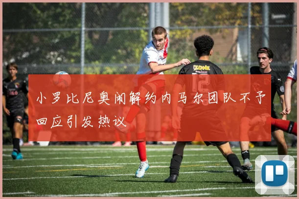 小罗比尼奥闹解约内马尔团队不予回应引发热议