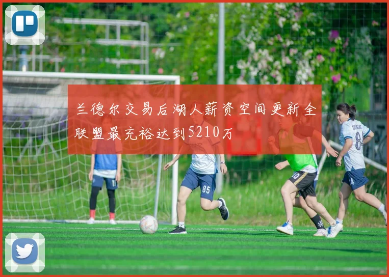 兰德尔交易后湖人薪资空间更新全联盟最充裕达到5210万