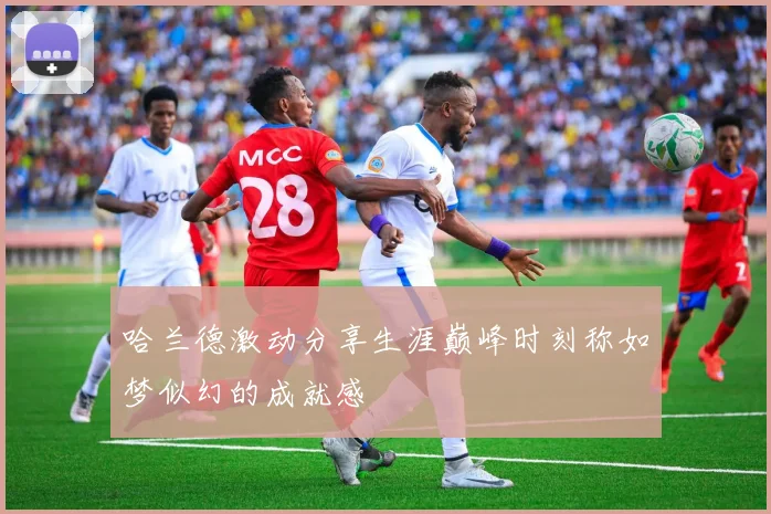 哈兰德激动分享生涯巅峰时刻称如梦似幻的成就感