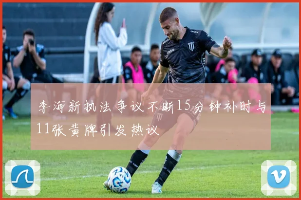 李海新执法争议不断15分钟补时与11张黄牌引发热议