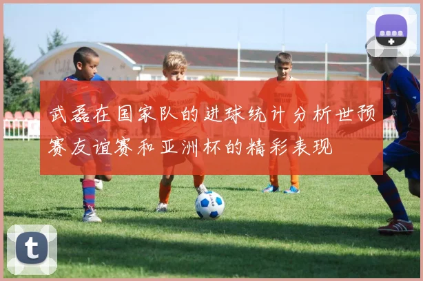 武磊在国家队的进球统计分析世预赛友谊赛和亚洲杯的精彩表现