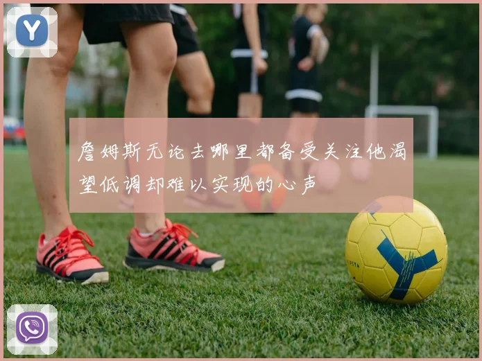 詹姆斯无论去哪里都备受关注他渴望低调却难以实现的心声