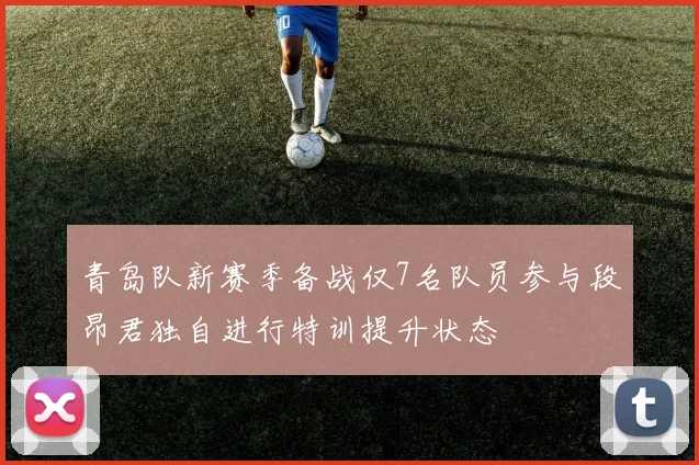 青岛队新赛季备战仅7名队员参与段昂君独自进行特训提升状态