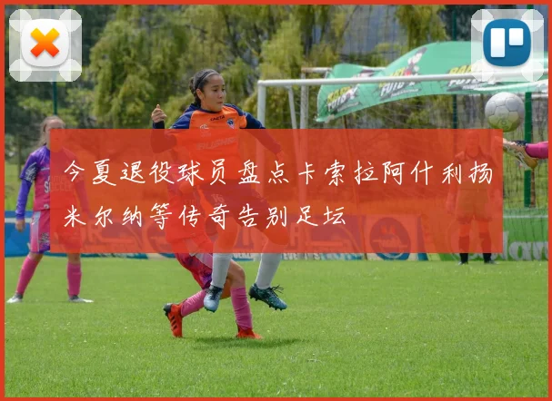 今夏退役球员盘点卡索拉阿什利扬米尔纳等传奇告别足坛