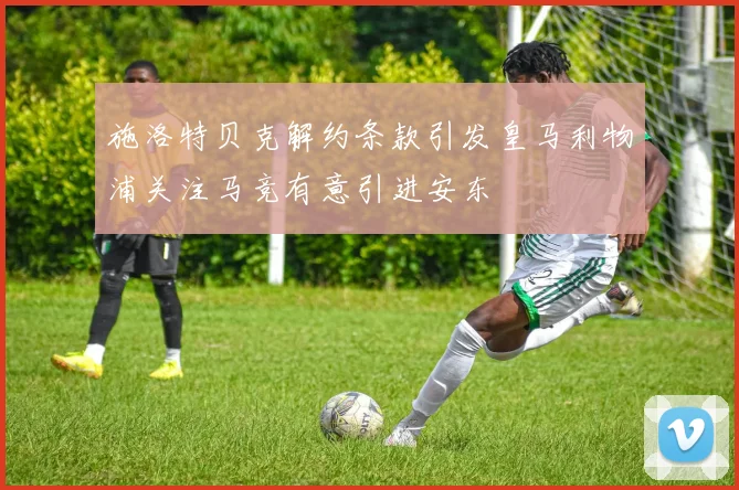 施洛特贝克解约条款引发皇马利物浦关注马竞有意引进安东