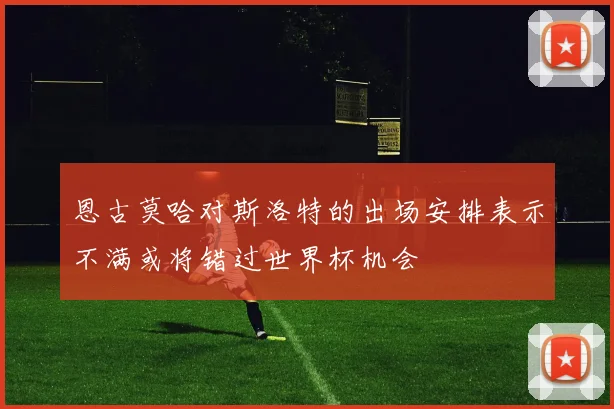 恩古莫哈对斯洛特的出场安排表示不满或将错过世界杯机会