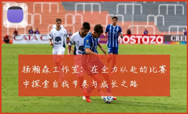 杨瀚森工作室：在全力以赴的比赛中探索自我节奏与成长之路