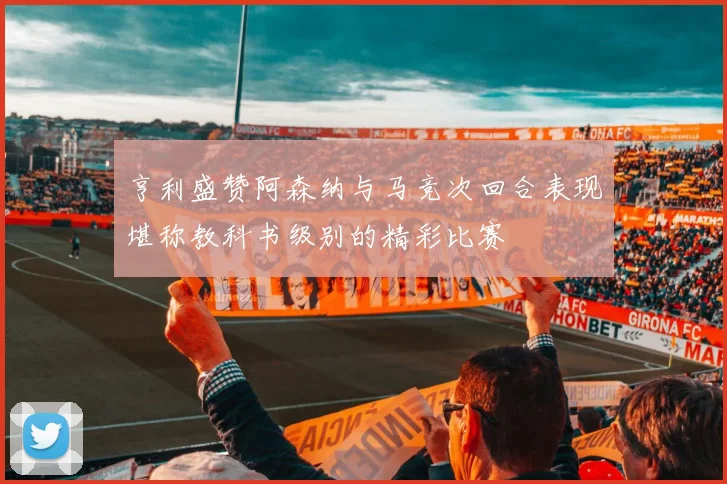 亨利盛赞阿森纳与马竞次回合表现堪称教科书级别的精彩比赛