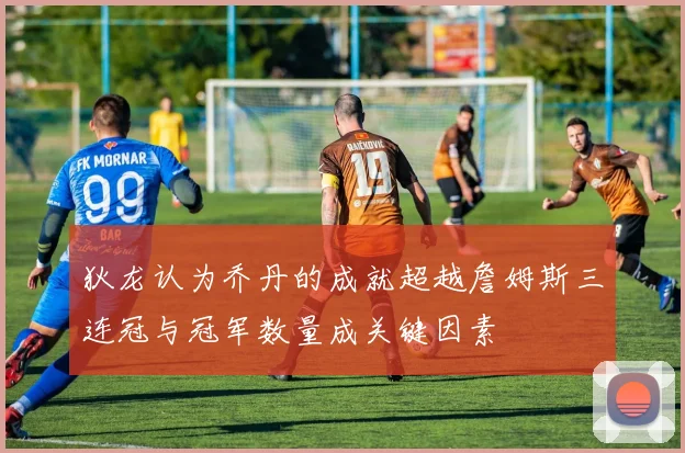 狄龙认为乔丹的成就超越詹姆斯三连冠与冠军数量成关键因素