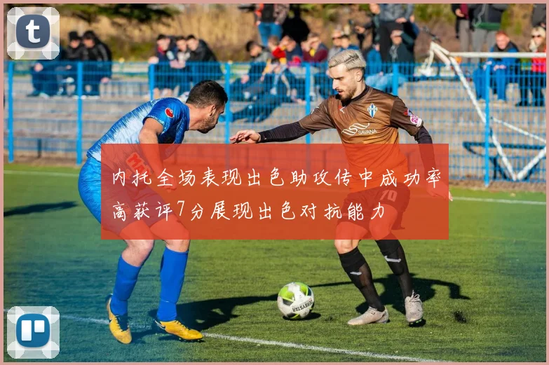 内托全场表现出色助攻传中成功率高获评7分展现出色对抗能力