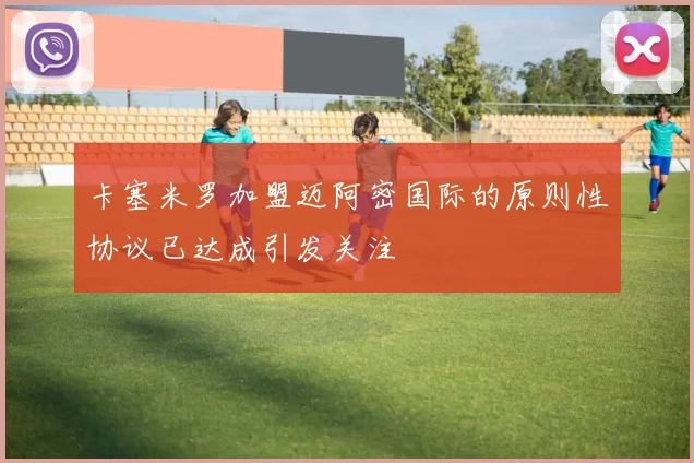 卡塞米罗加盟迈阿密国际的原则性协议已达成引发关注