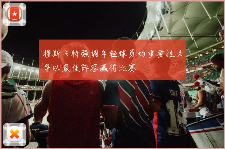穆斯卡特强调年轻球员的重要性力争以最佳阵容赢得比赛